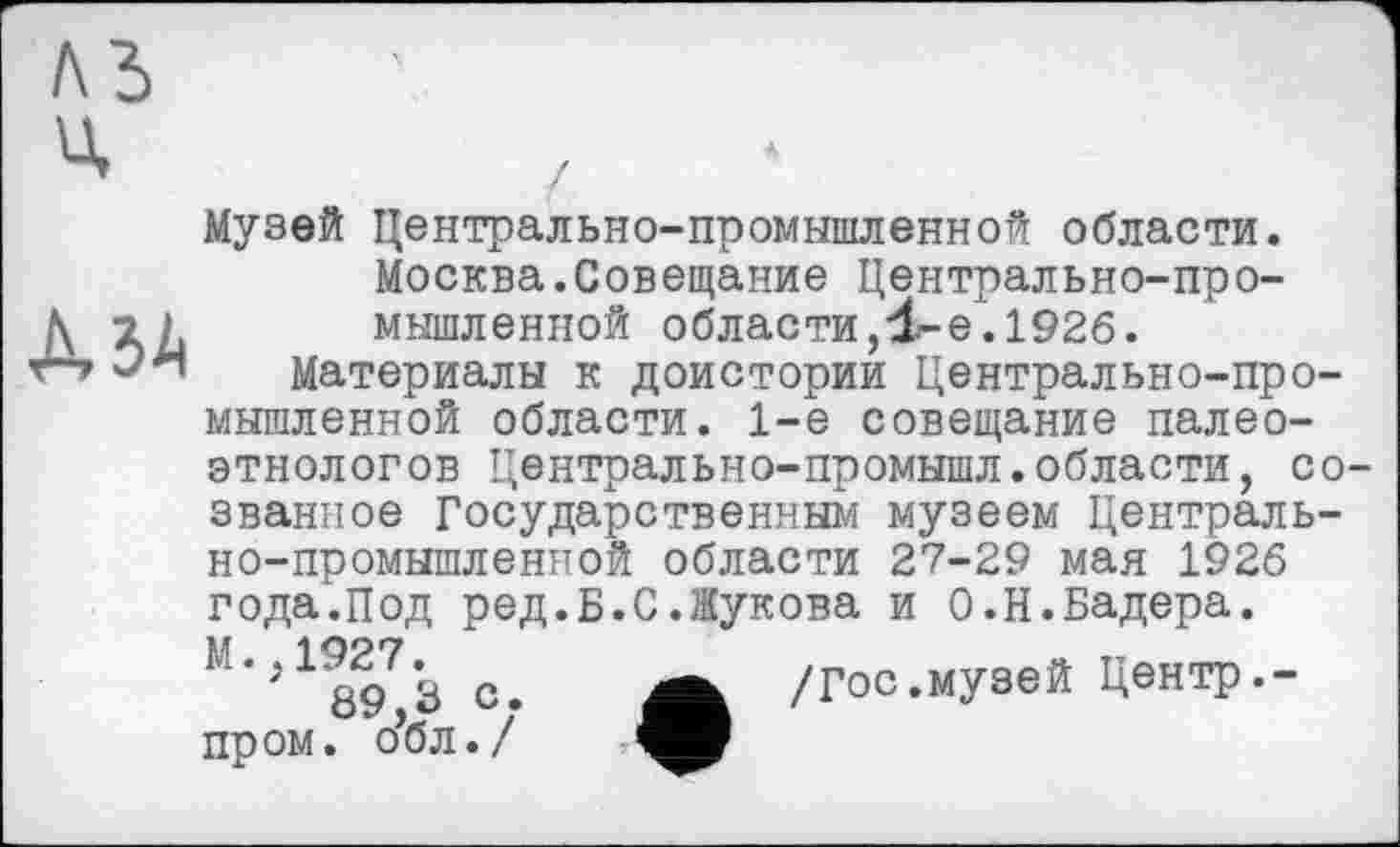 ﻿м ч
А ЗА
Музей Центрально-промышленной области. Москва.Совещание Центрально-промышленной области,4“е‘1^26.
Материалы к доистории Центрально-промышленной области. 1-е совещание палеоэтнологов Центрально-промышл.области, созванное Государственным музеем Центрально-промышленной области 27-29 мая 1926 года.Под ред.Б.С.Жукова и О.Н.Бадера. М‘,1897’з с. А /Гос.музей Центр.-пром, о’бл./